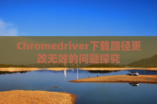 Chromedriver下载路径更改无效的问题探究 Chromedriver下载路径更改无效的问题探究